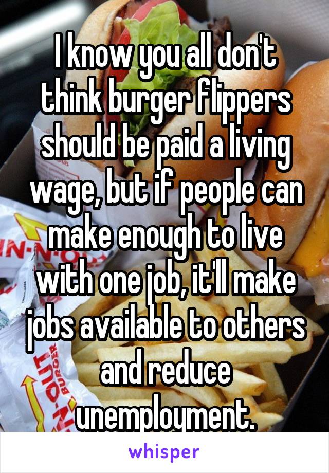 I know you all don't think burger flippers should be paid a living wage, but if people can make enough to live with one job, it'll make jobs available to others and reduce unemployment.