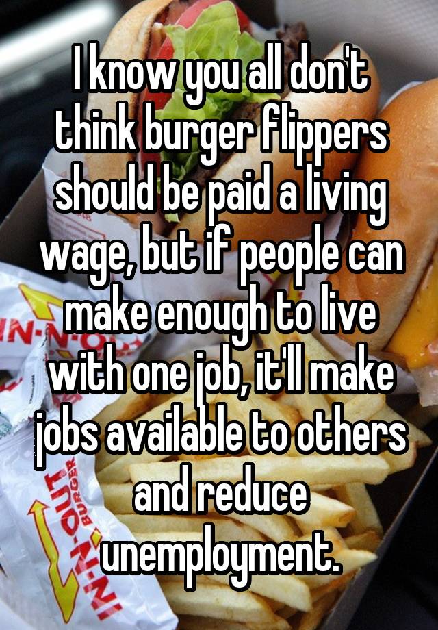 I know you all don't think burger flippers should be paid a living wage, but if people can make enough to live with one job, it'll make jobs available to others and reduce unemployment.