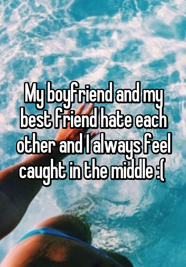 My boyfriend and my best friend hate each other and I always feel caught in the middle :( 