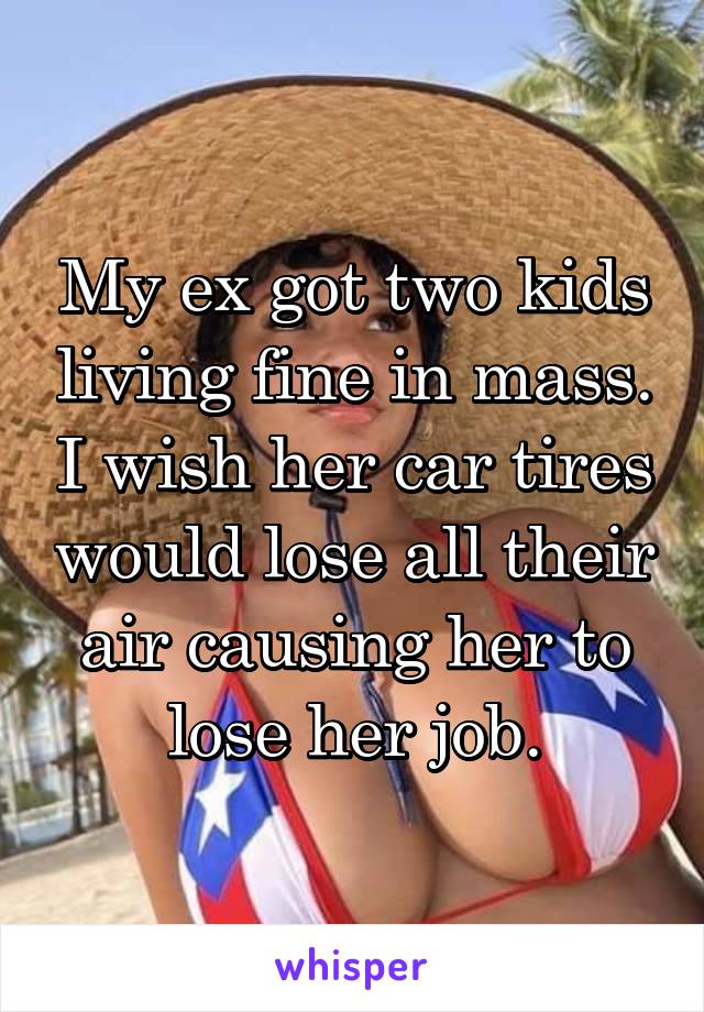 My ex got two kids living fine in mass. I wish her car tires would lose all their air causing her to lose her job.