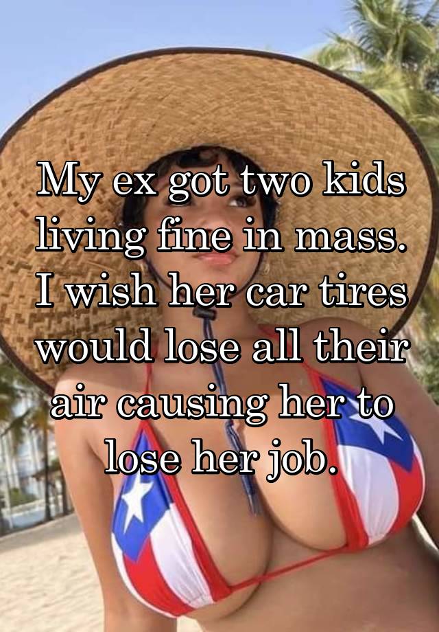 My ex got two kids living fine in mass. I wish her car tires would lose all their air causing her to lose her job.