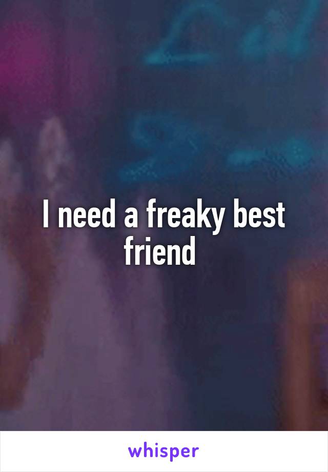 I need a freaky best friend 