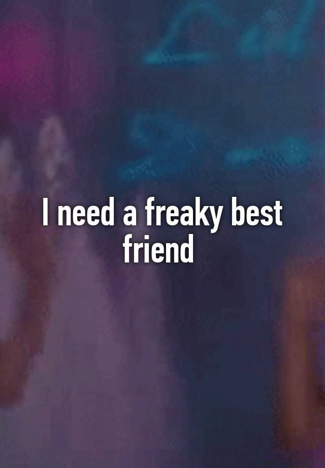 I need a freaky best friend 