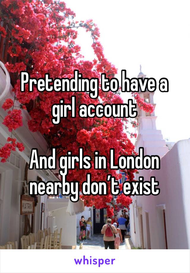 Pretending to have a girl account 

And girls in London nearby don’t exist 