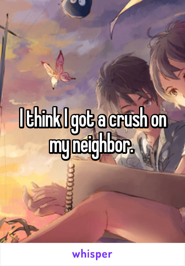 I think I got a crush on my neighbor. 