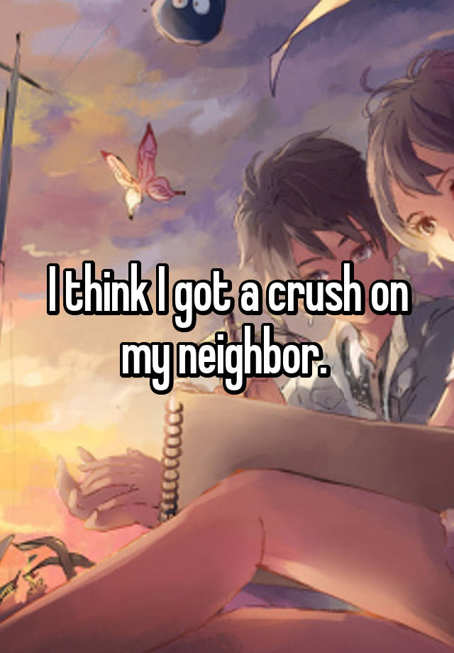 I think I got a crush on my neighbor. 