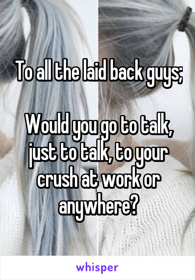 To all the laid back guys;

Would you go to talk, just to talk, to your crush at work or anywhere?