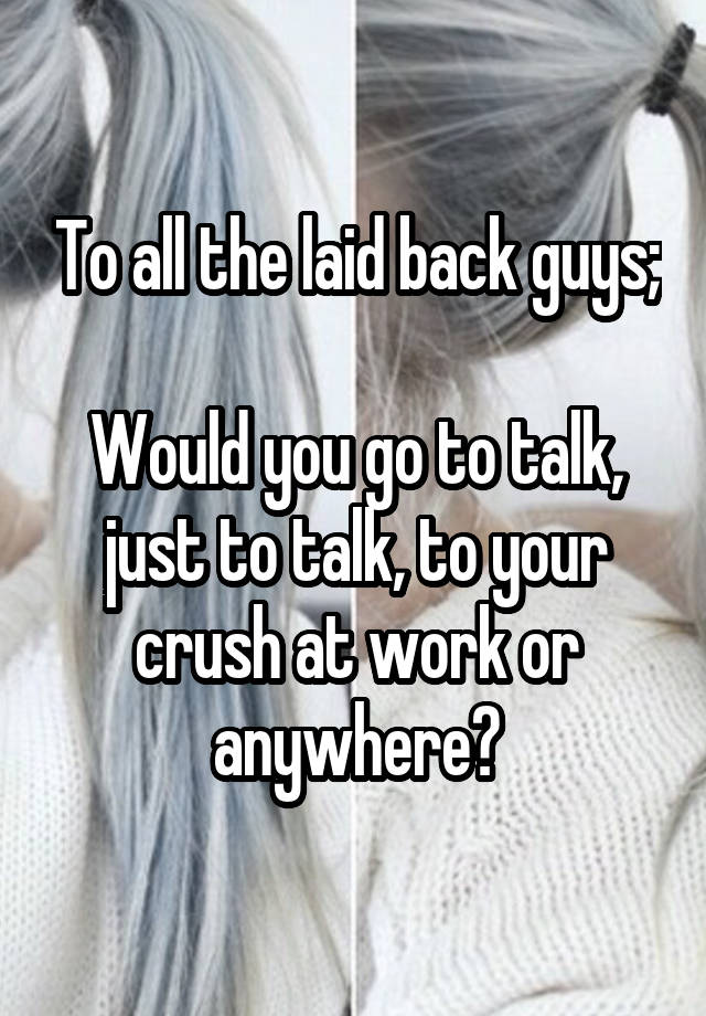 To all the laid back guys;

Would you go to talk, just to talk, to your crush at work or anywhere?