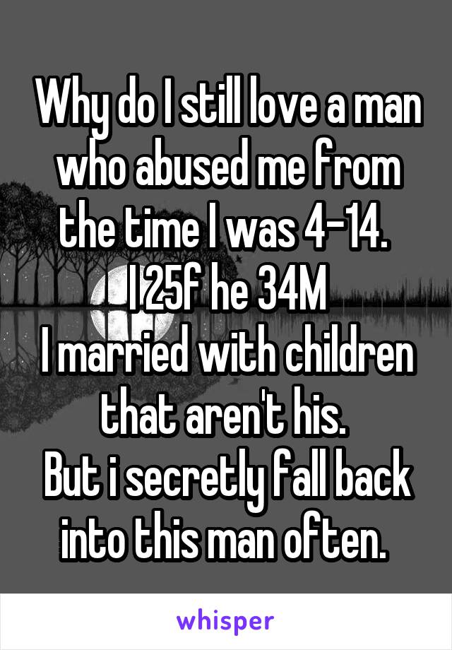 Why do I still love a man who abused me from the time I was 4-14. 
I 25f he 34M
I married with children that aren't his. 
But i secretly fall back into this man often. 