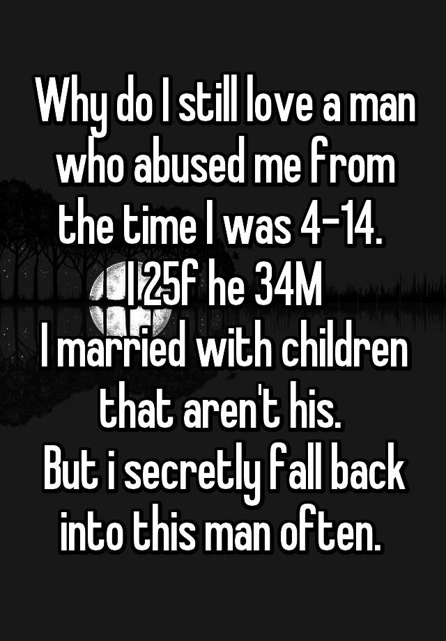 Why do I still love a man who abused me from the time I was 4-14. 
I 25f he 34M
I married with children that aren't his. 
But i secretly fall back into this man often. 