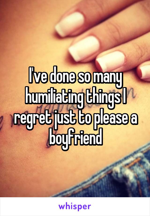 I've done so many humiIiating things I regret just to pIease a boyfriend