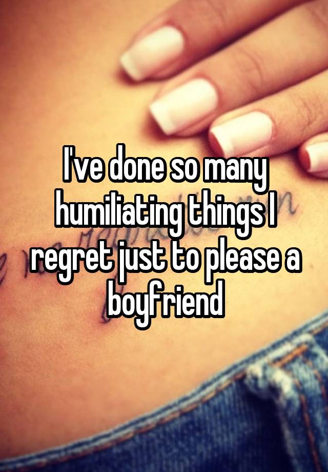 I've done so many humiIiating things I regret just to pIease a boyfriend