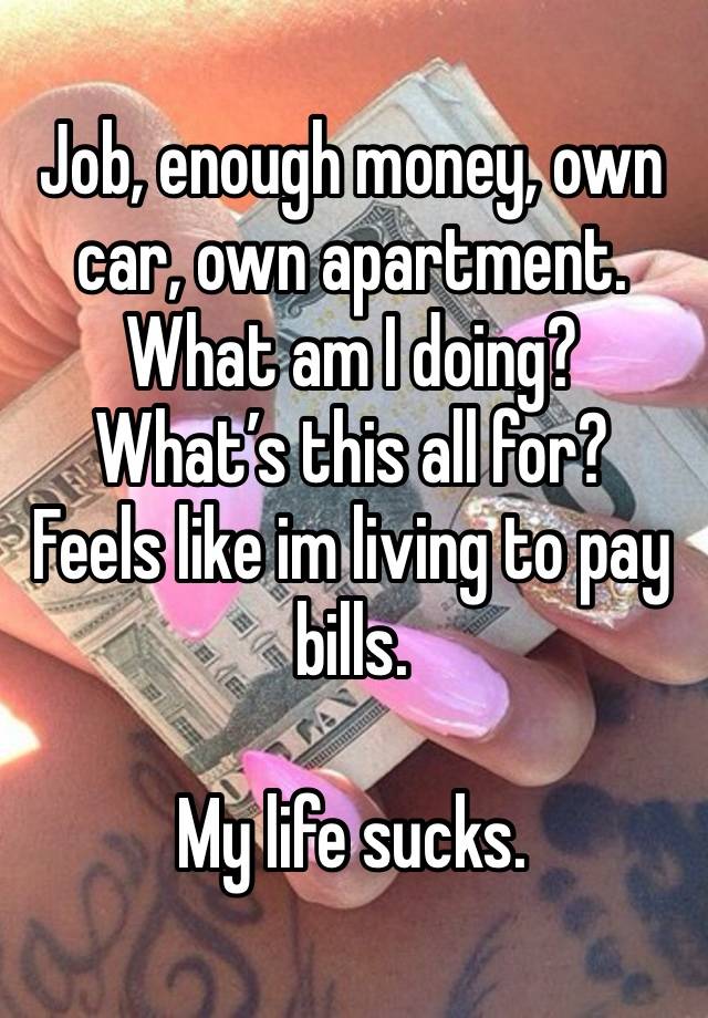 Job, enough money, own car, own apartment. 
What am I doing? 
What’s this all for? 
Feels like im living to pay bills. 

My life sucks. 