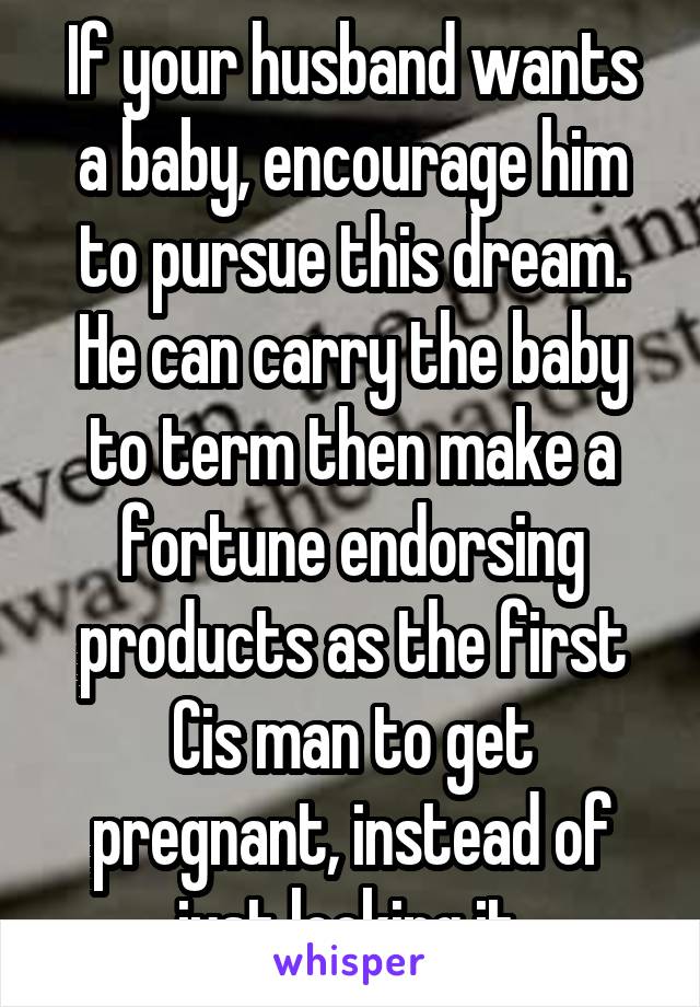 If your husband wants a baby, encourage him to pursue this dream. He can carry the baby to term then make a fortune endorsing products as the first Cis man to get pregnant, instead of just looking it.