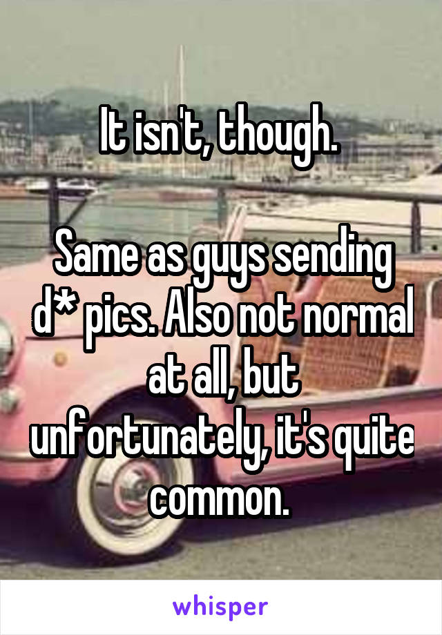 It isn't, though. 

Same as guys sending d* pics. Also not normal at all, but unfortunately, it's quite common. 