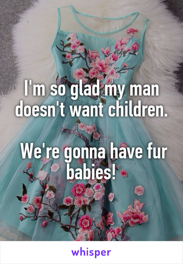 I'm so glad my man doesn't want children.

 We're gonna have fur babies!