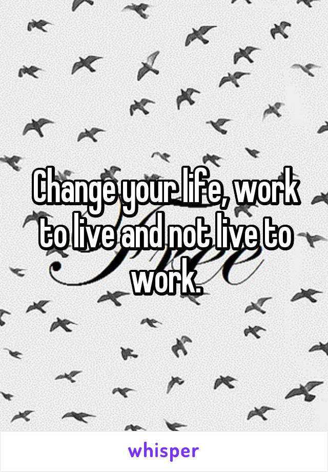 Change your life, work to live and not live to work.