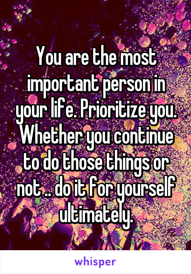 You are the most important person in your life. Prioritize you. Whether you continue to do those things or not .. do it for yourself ultimately.