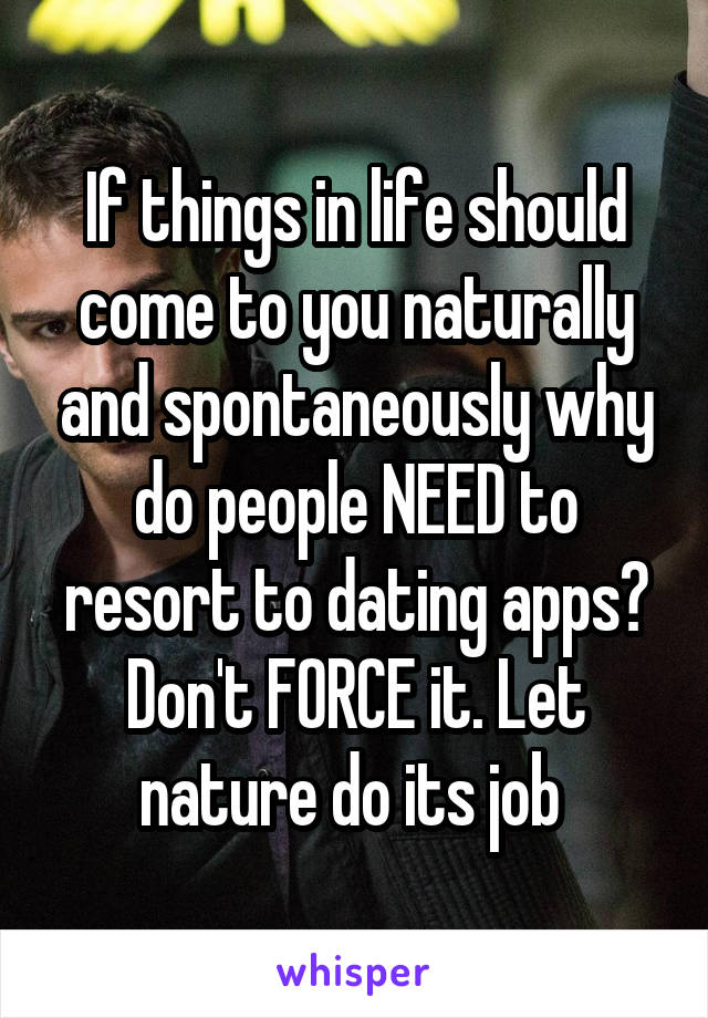 If things in life should come to you naturally and spontaneously why do people NEED to resort to dating apps? Don't FORCE it. Let nature do its job 