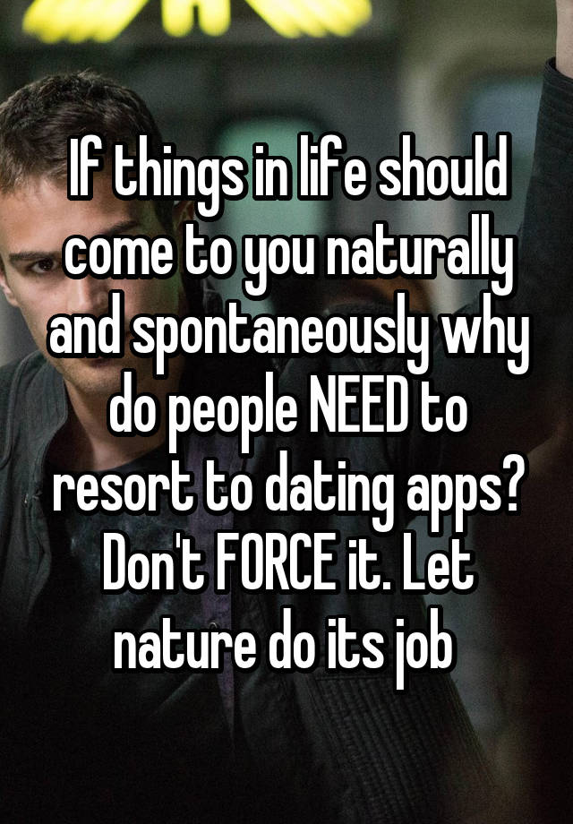 If things in life should come to you naturally and spontaneously why do people NEED to resort to dating apps? Don't FORCE it. Let nature do its job 