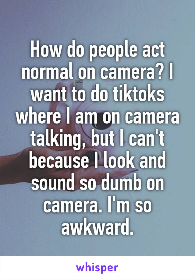 How do people act normal on camera? I want to do tiktoks where I am on camera talking, but I can't because I look and sound so dumb on camera. I'm so awkward.