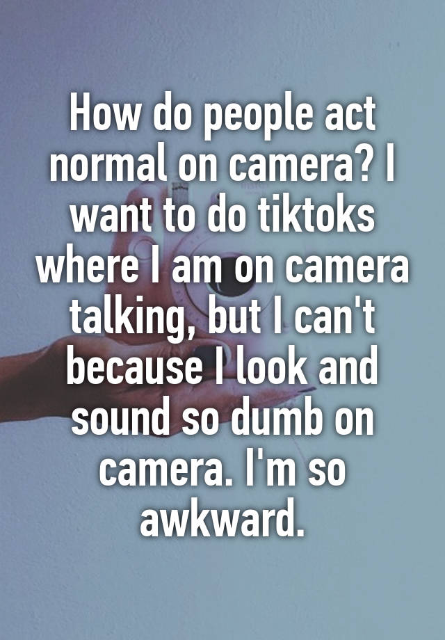 How do people act normal on camera? I want to do tiktoks where I am on camera talking, but I can't because I look and sound so dumb on camera. I'm so awkward.