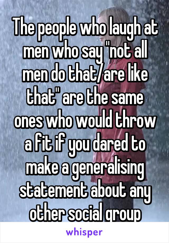 The people who laugh at men who say "not all men do that/are like that" are the same ones who would throw a fit if you dared to make a generalising statement about any other social group