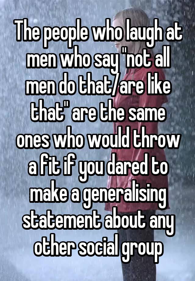 The people who laugh at men who say "not all men do that/are like that" are the same ones who would throw a fit if you dared to make a generalising statement about any other social group