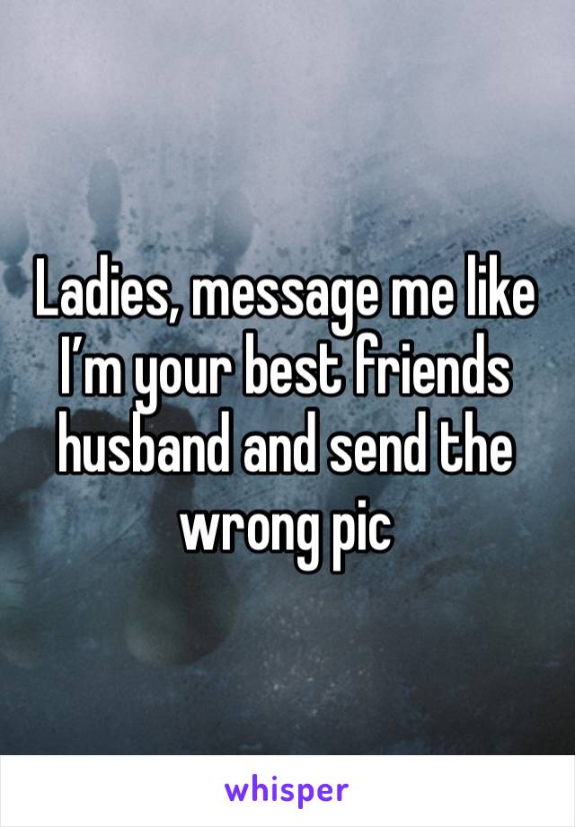 Ladies, message me like I’m your best friends husband and send the wrong pic 