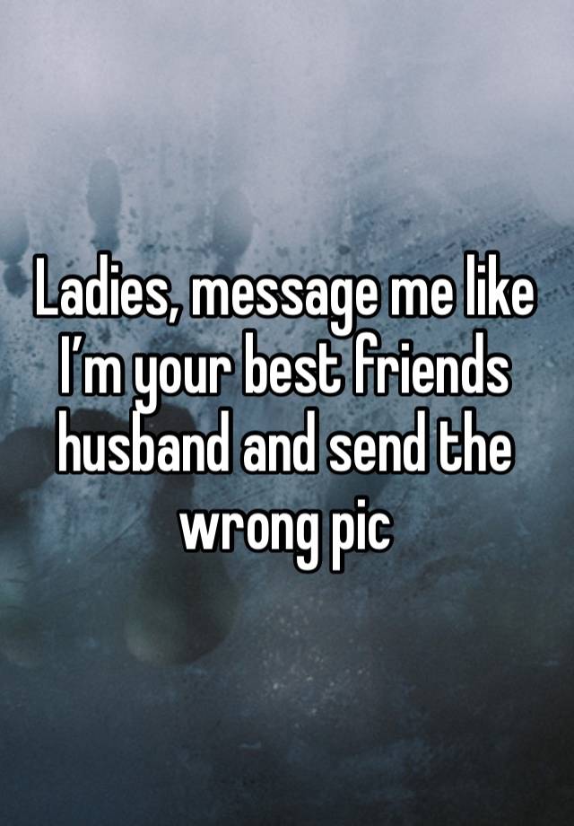 Ladies, message me like I’m your best friends husband and send the wrong pic 