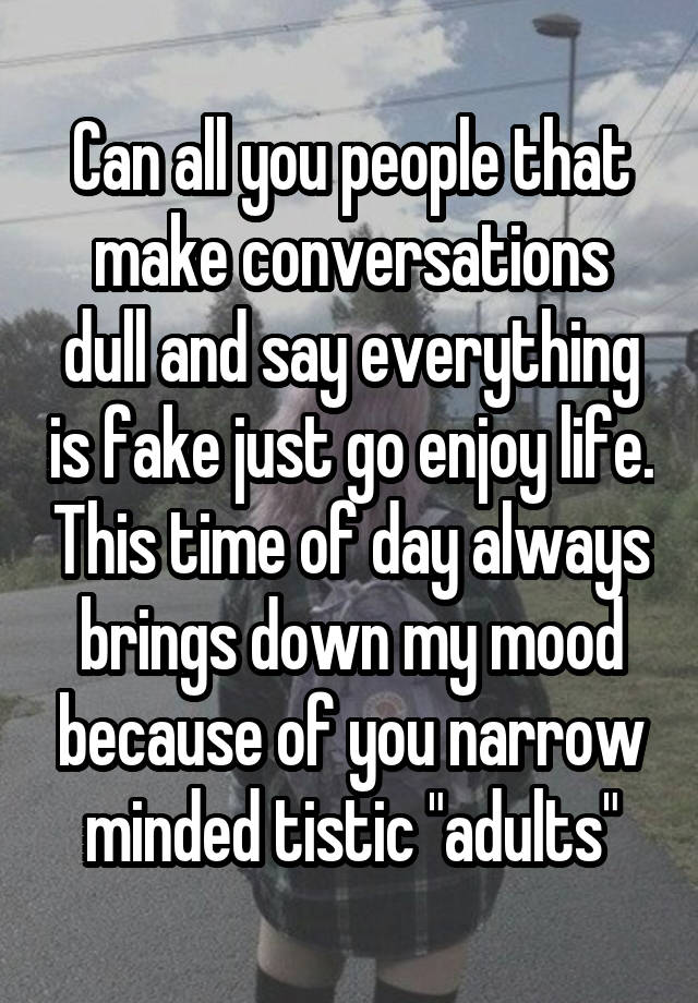 Can all you people that make conversations dull and say everything is fake just go enjoy life. This time of day always brings down my mood because of you narrow minded tistic "adults"