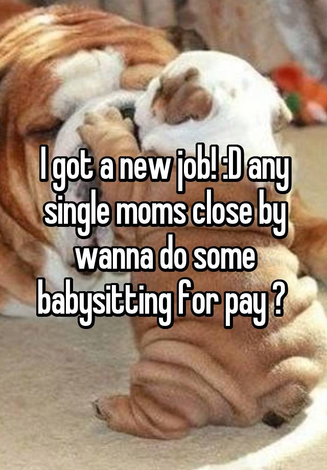 I got a new job! :D any single moms close by wanna do some babysitting for pay ? 