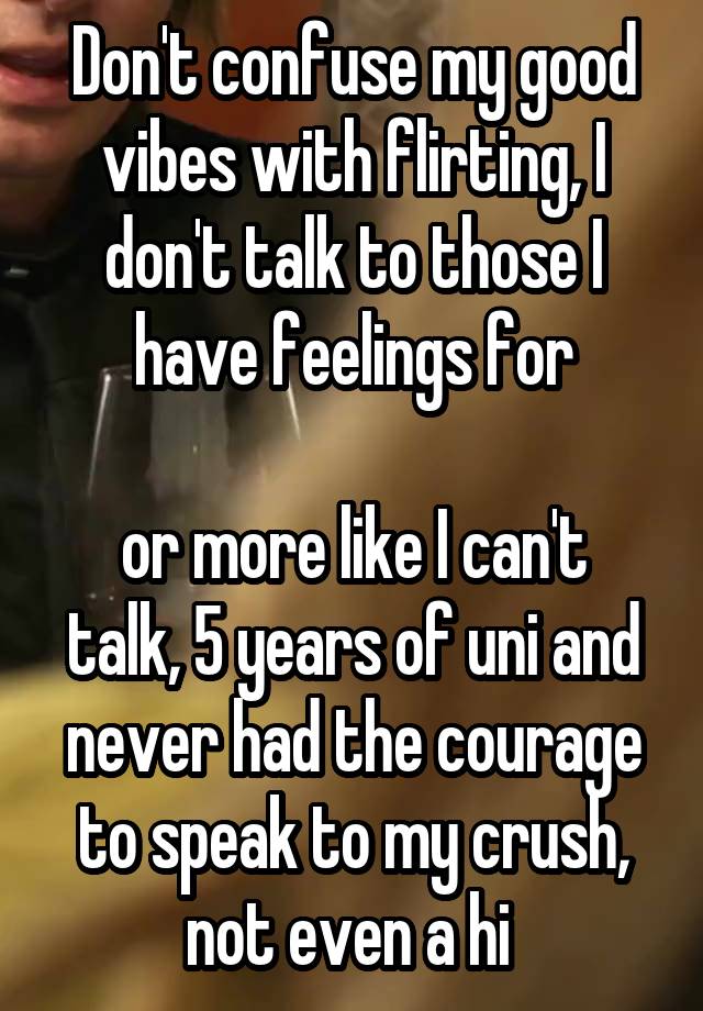 Don't confuse my good vibes with flirting, I don't talk to those I have feelings for

or more like I can't talk, 5 years of uni and never had the courage to speak to my crush, not even a hi 