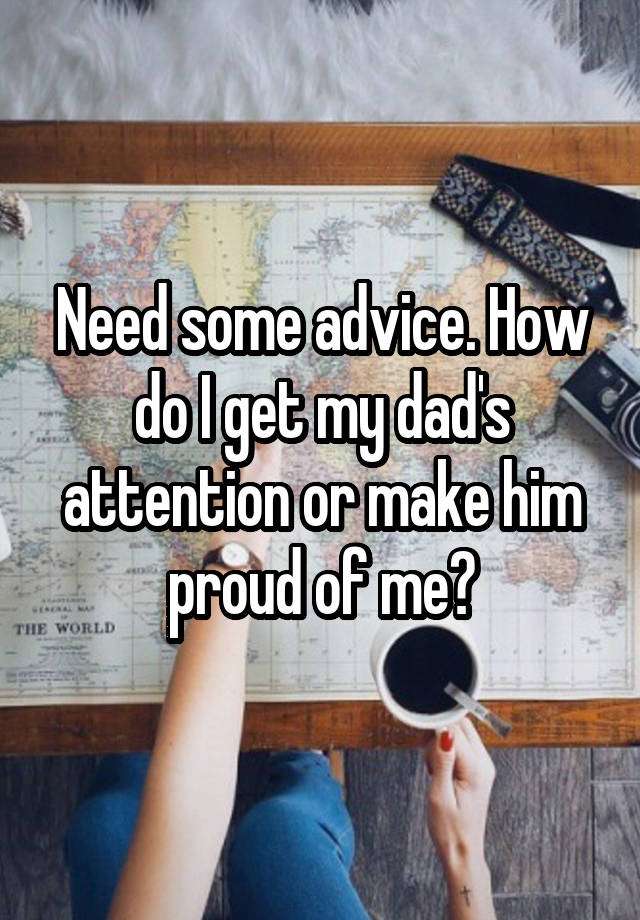 Need some advice. How do I get my dad's attention or make him proud of me?