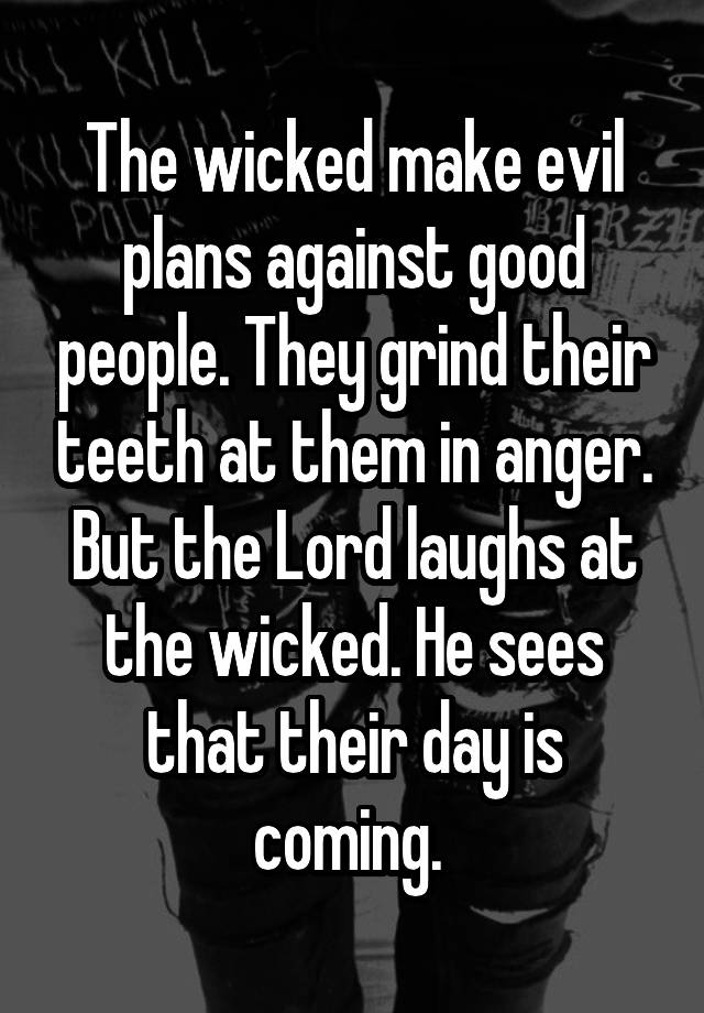 The wicked make evil plans against good people. They grind their teeth at them in anger. But the Lord laughs at the wicked. He sees that their day is coming. 