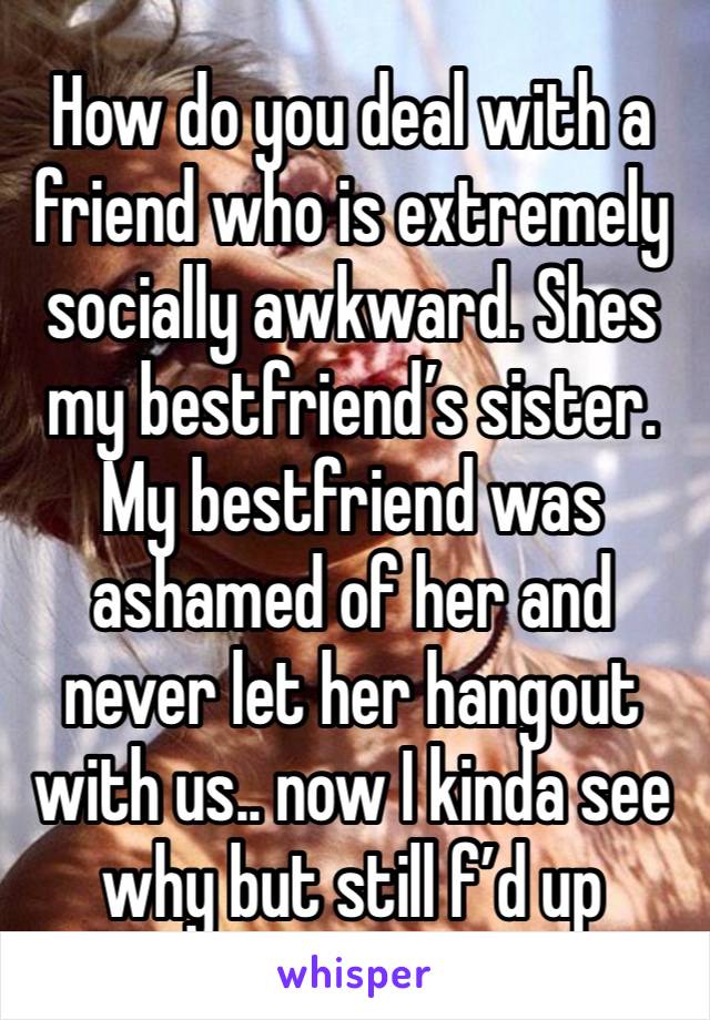 How do you deal with a friend who is extremely socially awkward. Shes my bestfriend’s sister. My bestfriend was ashamed of her and never let her hangout with us.. now I kinda see why but still f’d up