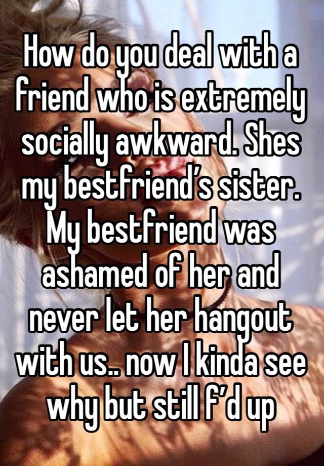 How do you deal with a friend who is extremely socially awkward. Shes my bestfriend’s sister. My bestfriend was ashamed of her and never let her hangout with us.. now I kinda see why but still f’d up