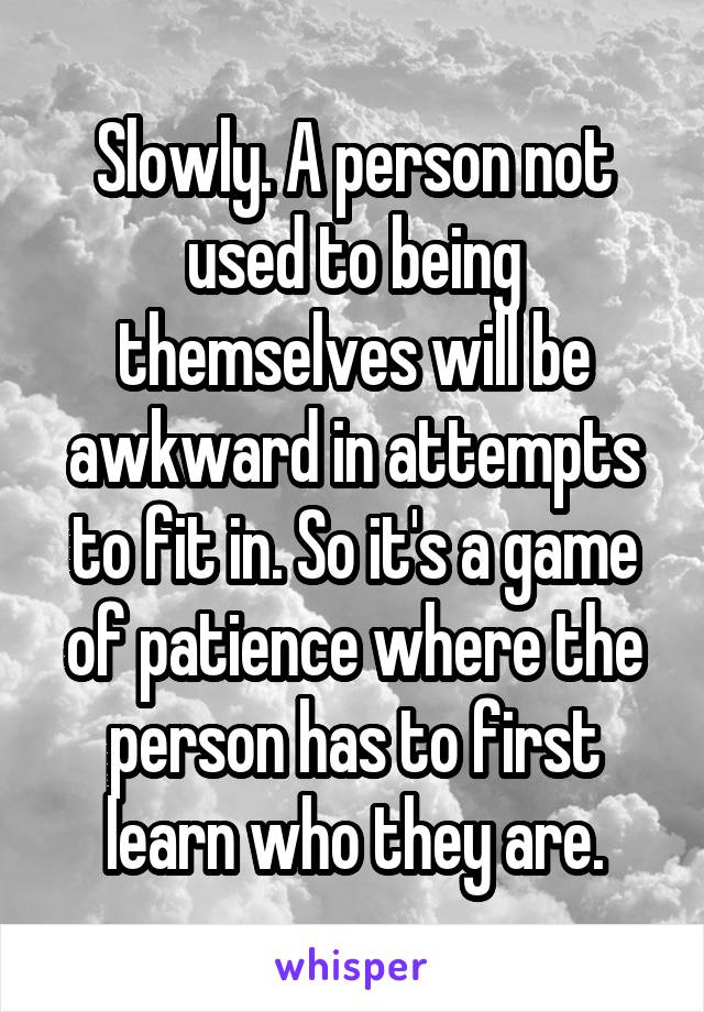 Slowly. A person not used to being themselves will be awkward in attempts to fit in. So it's a game of patience where the person has to first learn who they are.