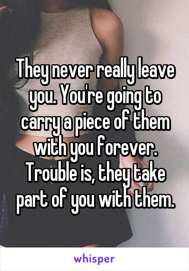 They never really leave you. You're going to carry a piece of them with you forever. Trouble is, they take part of you with them.