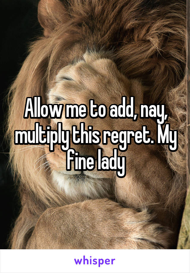 Allow me to add, nay, multiply this regret. My fine lady