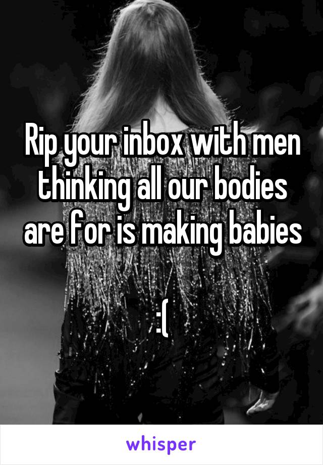 Rip your inbox with men thinking all our bodies are for is making babies 
:(