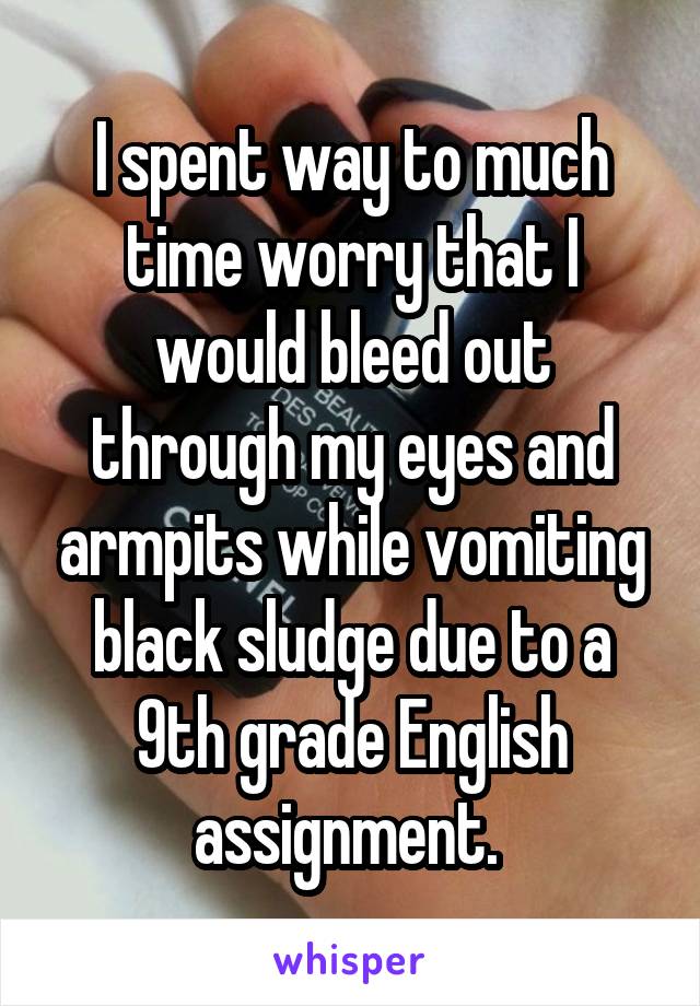 I spent way to much time worry that I would bleed out through my eyes and armpits while vomiting black sludge due to a 9th grade English assignment. 