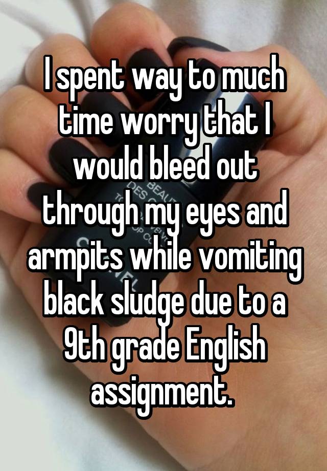 I spent way to much time worry that I would bleed out through my eyes and armpits while vomiting black sludge due to a 9th grade English assignment. 