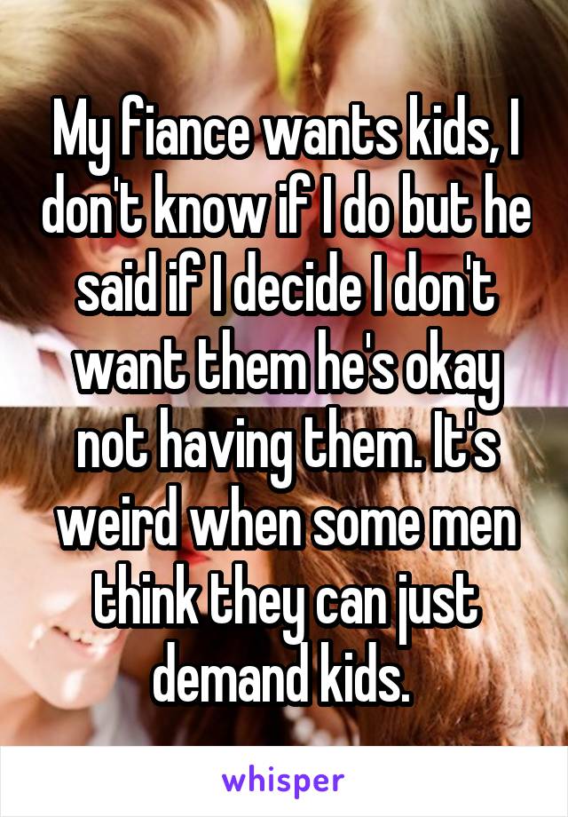 My fiance wants kids, I don't know if I do but he said if I decide I don't want them he's okay not having them. It's weird when some men think they can just demand kids. 