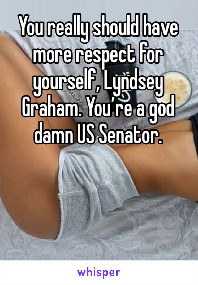 You really should have more respect for yourself, Lyndsey Graham. You’re a god damn US Senator. 