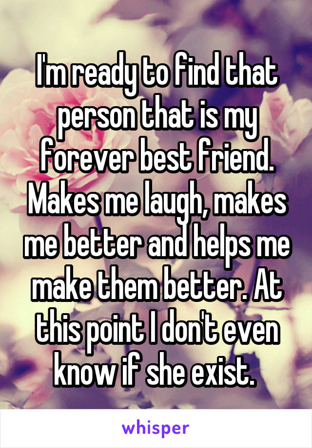 I'm ready to find that person that is my forever best friend. Makes me laugh, makes me better and helps me make them better. At this point I don't even know if she exist. 