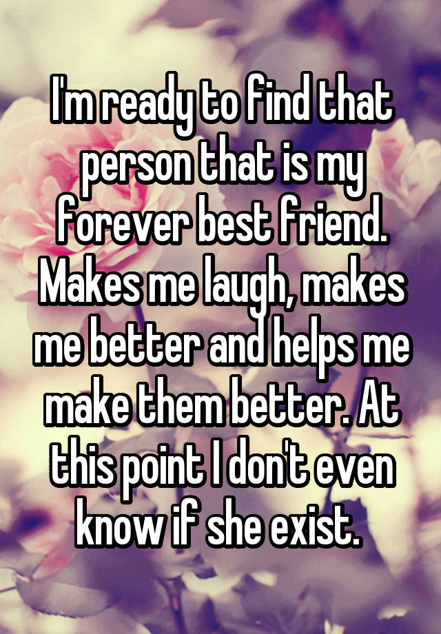 I'm ready to find that person that is my forever best friend. Makes me laugh, makes me better and helps me make them better. At this point I don't even know if she exist. 