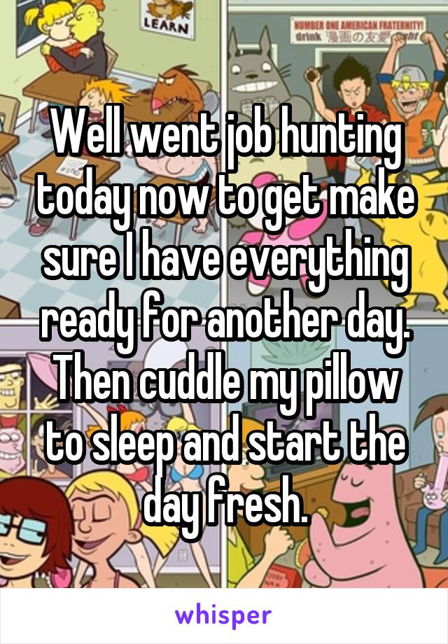 Well went job hunting today now to get make sure I have everything ready for another day. Then cuddle my pillow to sleep and start the day fresh.