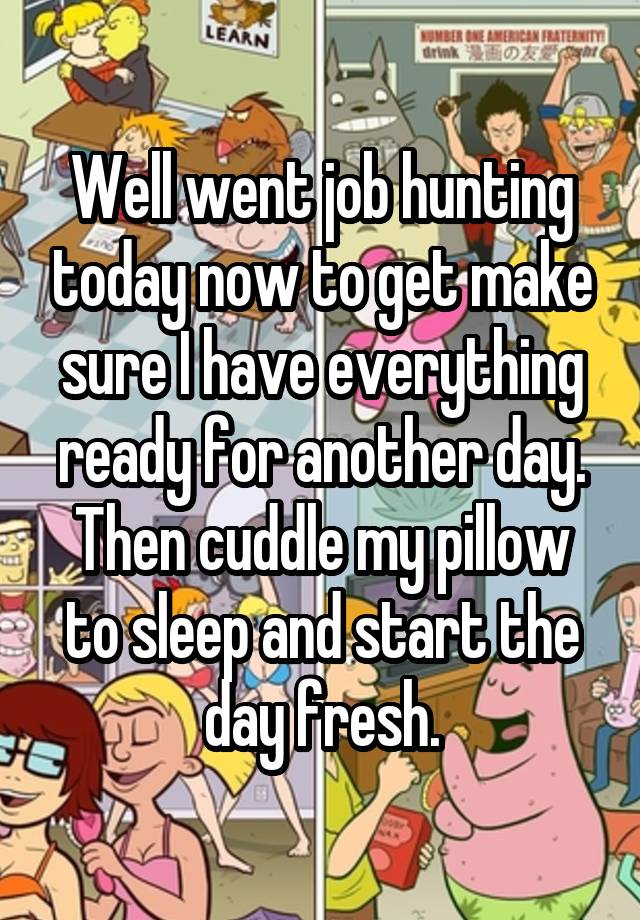 Well went job hunting today now to get make sure I have everything ready for another day. Then cuddle my pillow to sleep and start the day fresh.