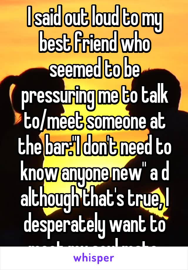 I said out loud to my best friend who seemed to be pressuring me to talk to/meet someone at the bar:"I don't need to know anyone new" a d although that's true, I desperately want to meet my soul mate.